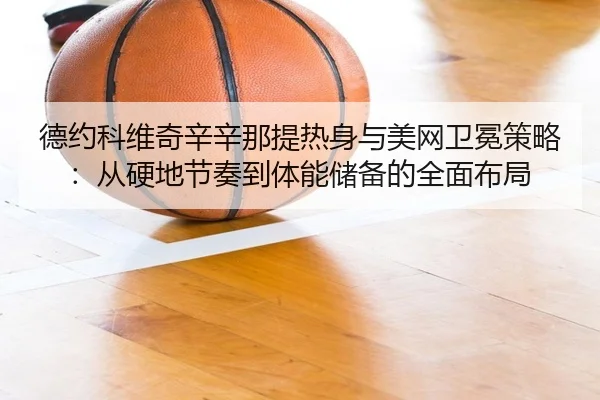 德约科维奇辛辛那提热身与美网卫冕策略：从硬地节奏到体能储备的全面布局