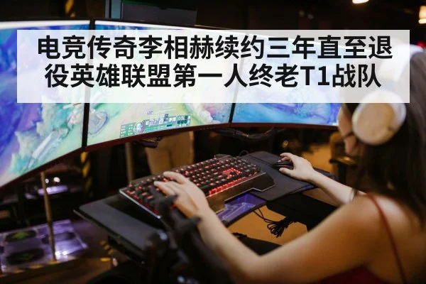 电竞传奇李相赫续约三年直至退役英雄联盟第一人终老T1战队