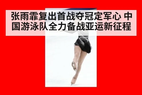 张雨霏复出首战夺冠定军心 中国游泳队全力备战亚运新征程